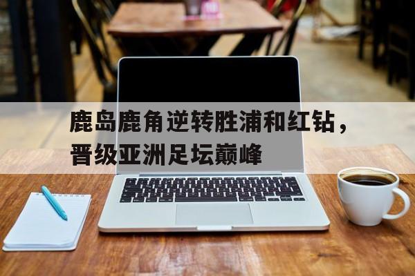 鹿岛鹿角逆转胜浦和红钻，晋级亚洲足坛巅峰的简单介绍