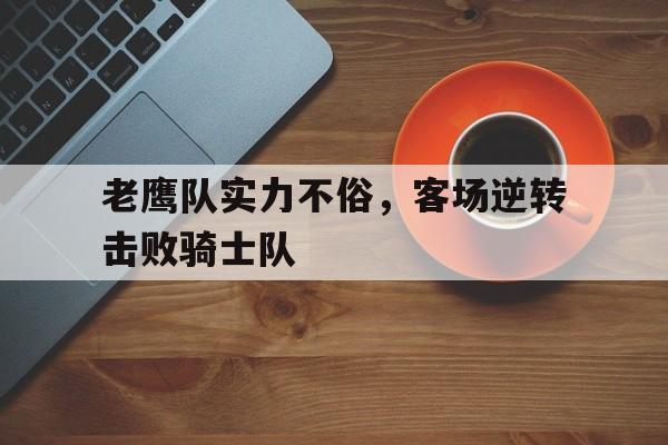 老鹰队实力不俗，客场逆转击败骑士队