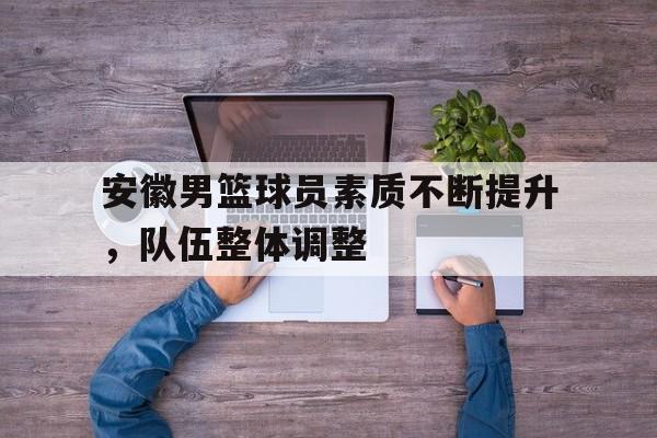 包含安徽男篮球员素质不断提升，队伍整体调整的词条